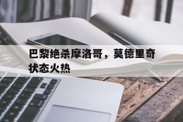 关于巴黎绝杀摩洛哥，莫德里奇状态火热的信息